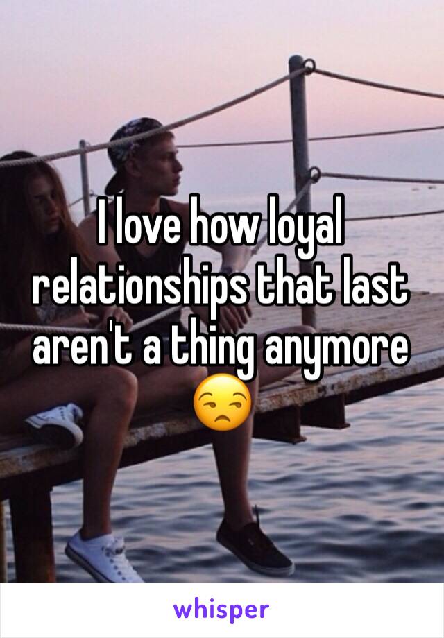 I love how loyal relationships that last aren't a thing anymore 😒