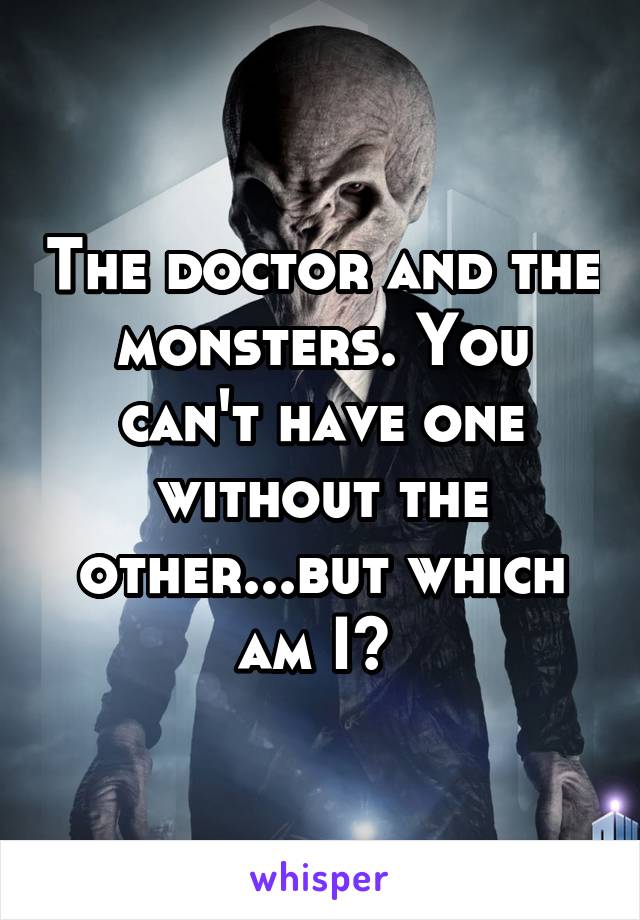 The doctor and the monsters. You can't have one without the other...but which am I? 