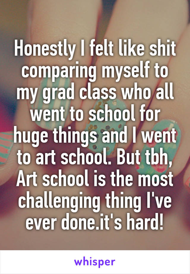 Honestly I felt like shit comparing myself to my grad class who all went to school for huge things and I went to art school. But tbh, Art school is the most challenging thing I've ever done.it's hard!