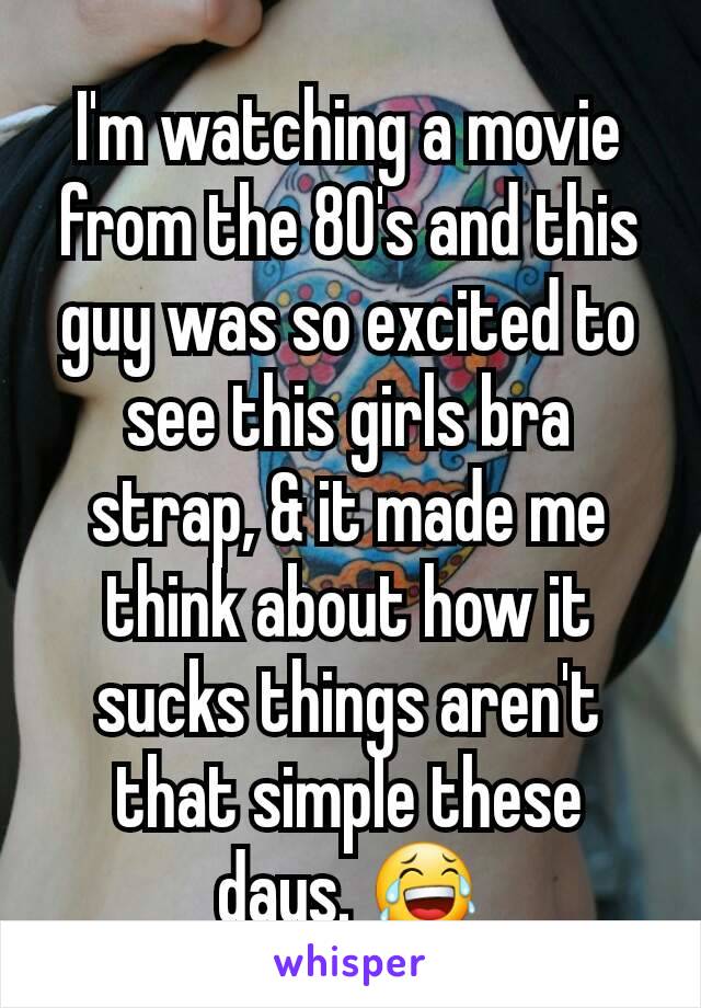 I'm watching a movie from the 80's and this guy was so excited to see this girls bra strap, & it made me think about how it sucks things aren't that simple these days. 😂