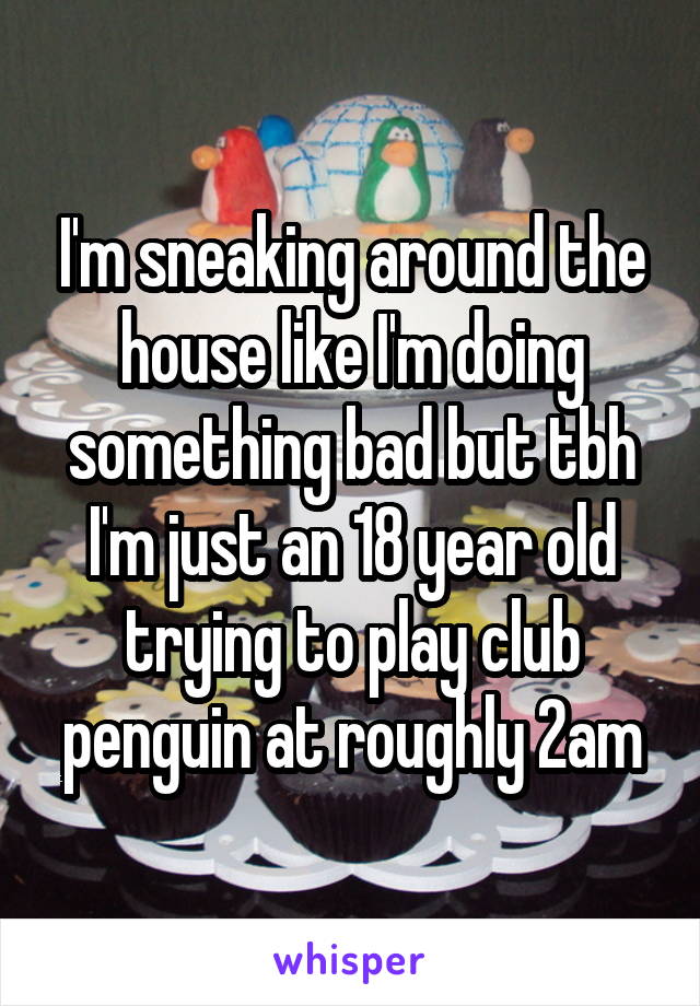 I'm sneaking around the house like I'm doing something bad but tbh I'm just an 18 year old trying to play club penguin at roughly 2am