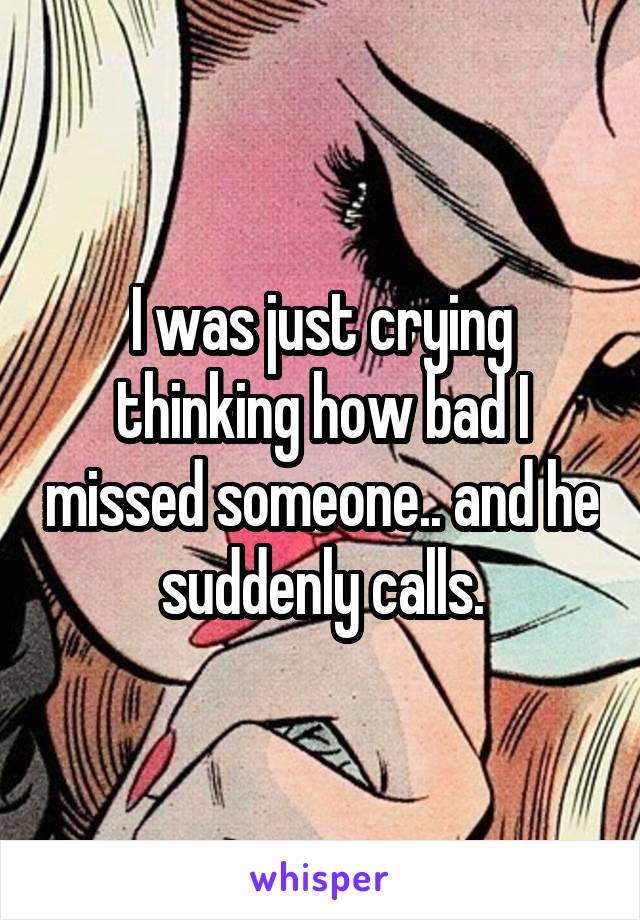 I was just crying thinking how bad I missed someone.. and he suddenly calls.