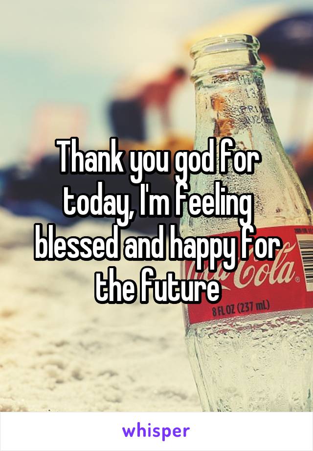 Thank you god for today, I'm feeling blessed and happy for the future