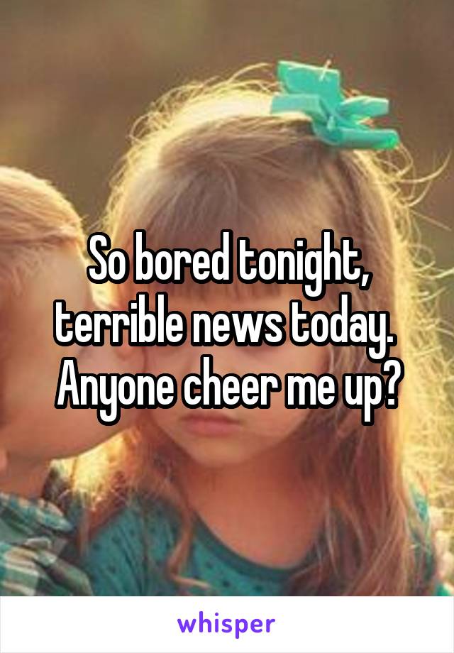 So bored tonight, terrible news today.  Anyone cheer me up?