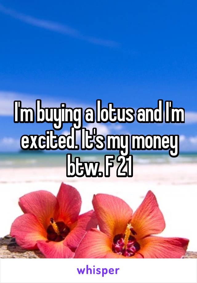 I'm buying a lotus and I'm excited. It's my money btw. F 21