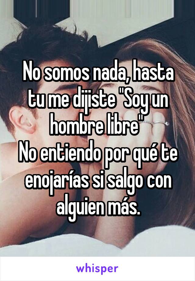 No somos nada, hasta tu me dijiste "Soy un hombre libre" 
No entiendo por qué te enojarías si salgo con alguien más.