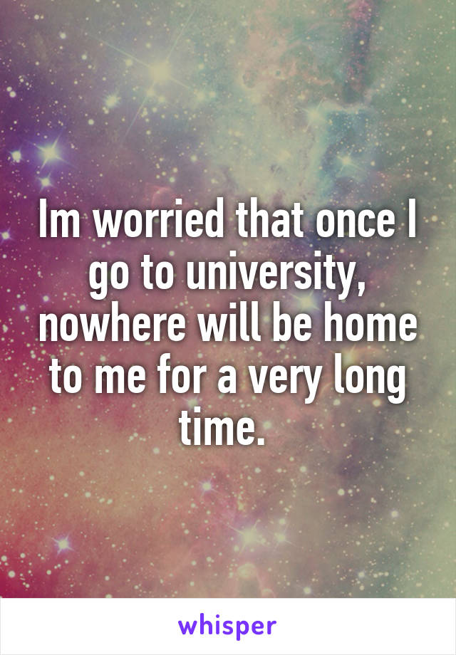 Im worried that once I go to university, nowhere will be home to me for a very long time. 