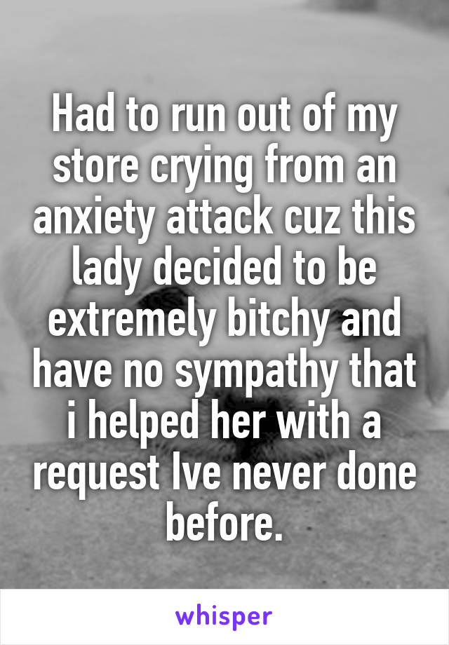 Had to run out of my store crying from an anxiety attack cuz this lady decided to be extremely bitchy and have no sympathy that i helped her with a request Ive never done before.