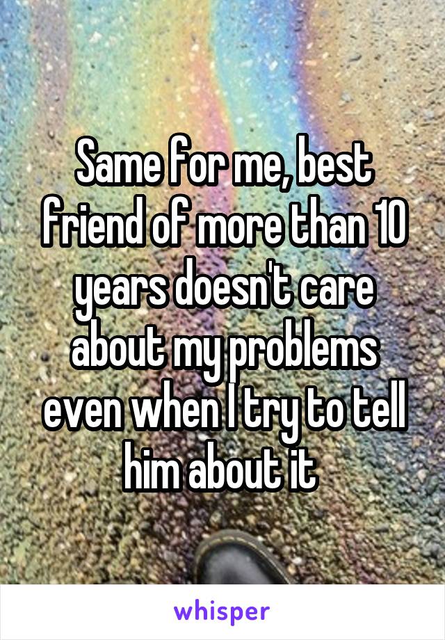 Same for me, best friend of more than 10 years doesn't care about my problems even when I try to tell him about it 