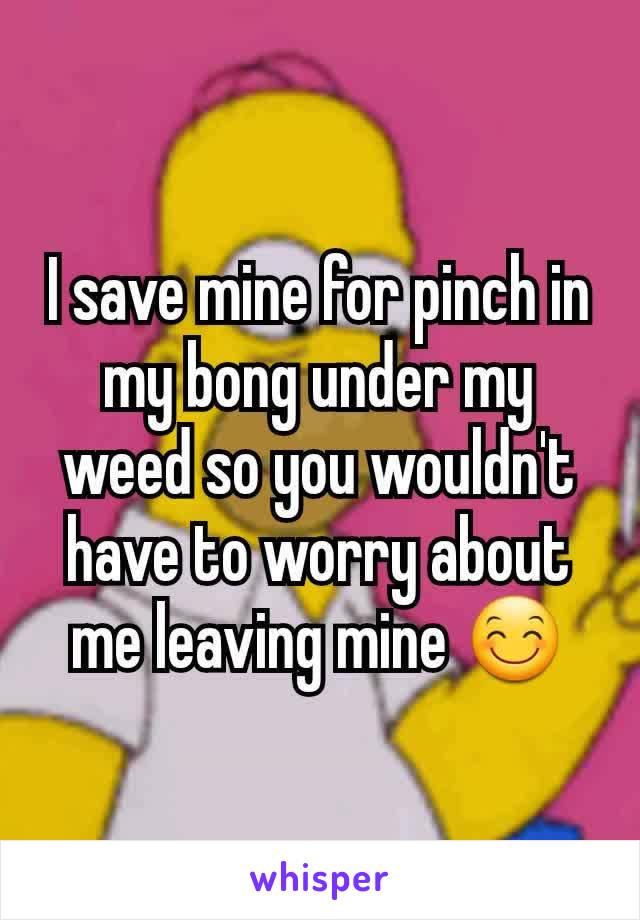 I save mine for pinch in my bong under my weed so you wouldn't have to worry about me leaving mine 😊