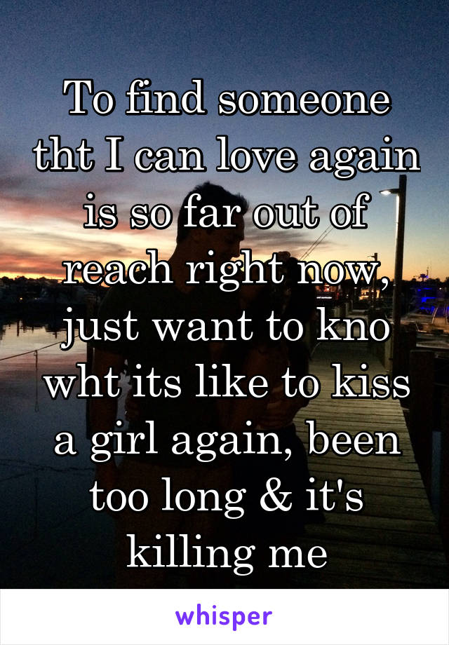 To find someone tht I can love again is so far out of reach right now, just want to kno wht its like to kiss a girl again, been too long & it's killing me