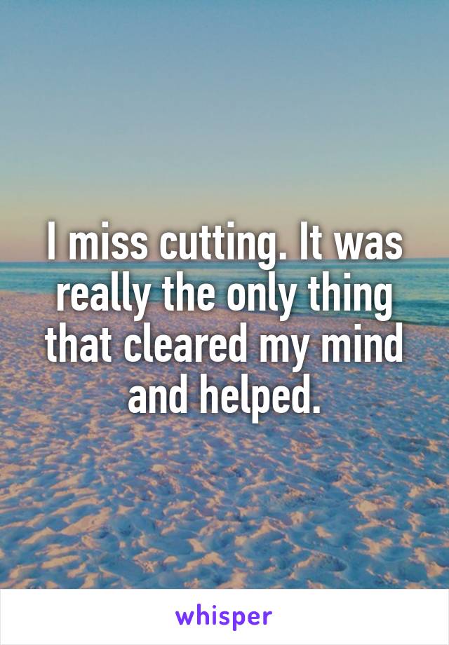 I miss cutting. It was really the only thing that cleared my mind and helped.