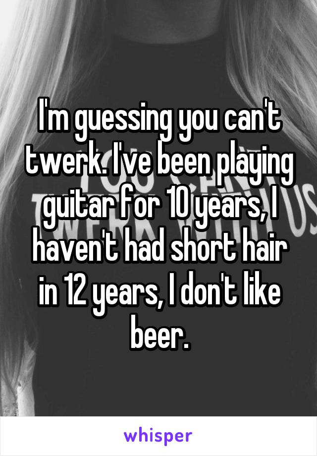 I'm guessing you can't twerk. I've been playing guitar for 10 years, I haven't had short hair in 12 years, I don't like beer.