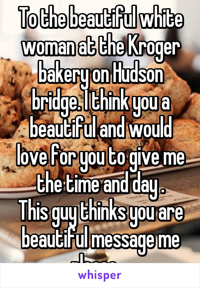 To the beautiful white woman at the Kroger bakery on Hudson bridge. I think you a beautiful and would love for you to give me the time and day .
This guy thinks you are beautiful message me please....