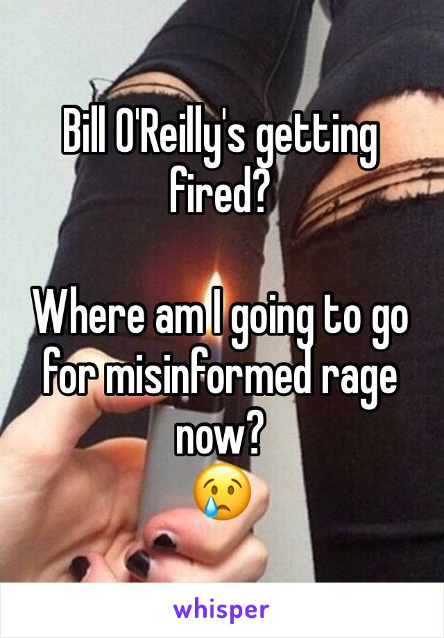 Bill O'Reilly's getting fired? 

Where am I going to go for misinformed rage now?
😢