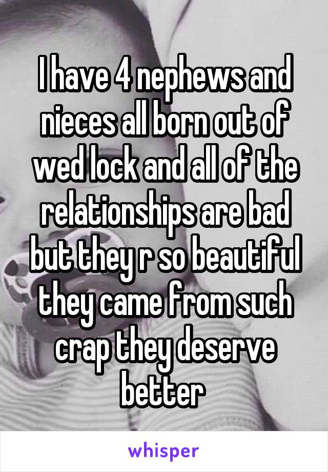 I have 4 nephews and nieces all born out of wed lock and all of the relationships are bad but they r so beautiful they came from such crap they deserve better 