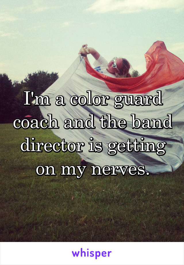 I'm a color guard coach and the band director is getting on my nerves.