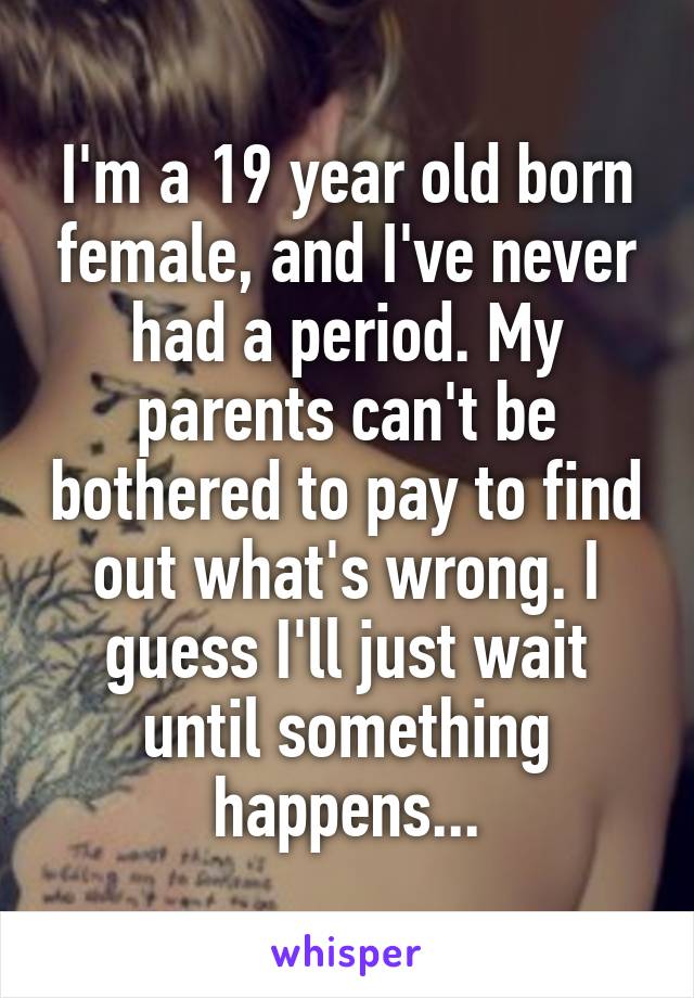 I'm a 19 year old born female, and I've never had a period. My parents can't be bothered to pay to find out what's wrong. I guess I'll just wait until something happens...