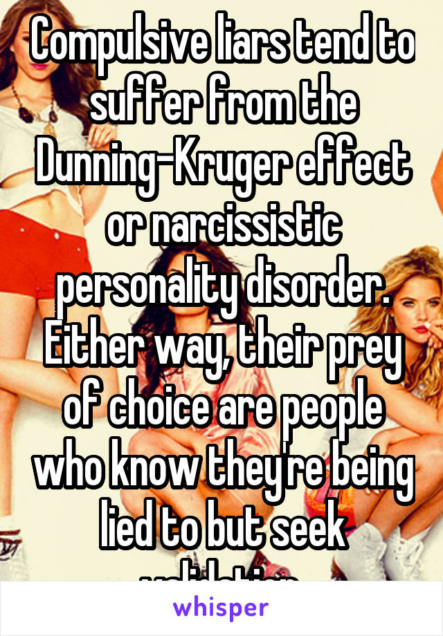 Compulsive liars tend to suffer from the Dunning-Kruger effect or narcissistic personality disorder. Either way, their prey of choice are people who know they're being lied to but seek validation.