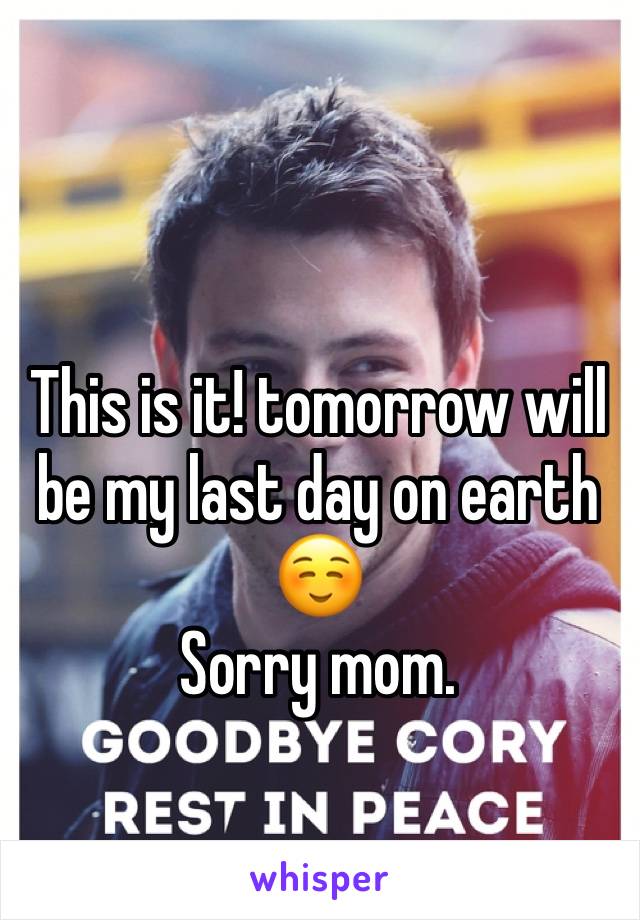 This is it! tomorrow will be my last day on earth ☺️ 
Sorry mom. 