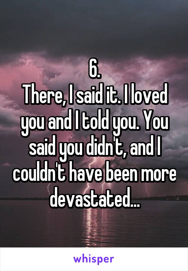 6.
There, I said it. I loved you and I told you. You said you didn't, and I couldn't have been more devastated...