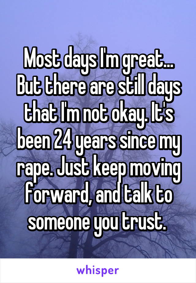 Most days I'm great... But there are still days that I'm not okay. It's been 24 years since my rape. Just keep moving forward, and talk to someone you trust. 