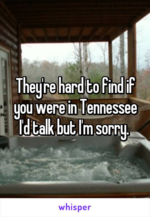 They're hard to find if you were in Tennessee I'd talk but I'm sorry. 