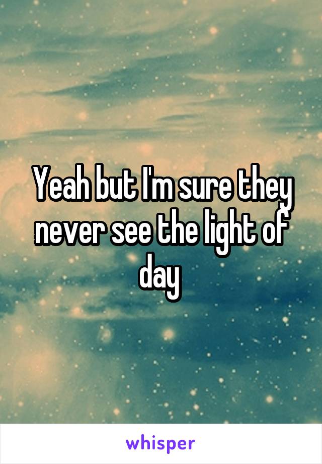 Yeah but I'm sure they never see the light of day 