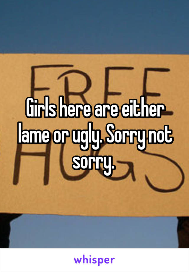 Girls here are either lame or ugly. Sorry not sorry. 