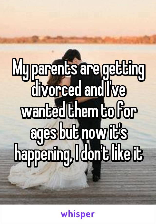 My parents are getting divorced and I've wanted them to for ages but now it's happening, I don't like it