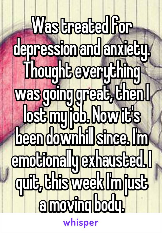 Was treated for depression and anxiety. Thought everything was going great, then I lost my job. Now it's been downhill since. I'm emotionally exhausted. I quit, this week I'm just a moving body.