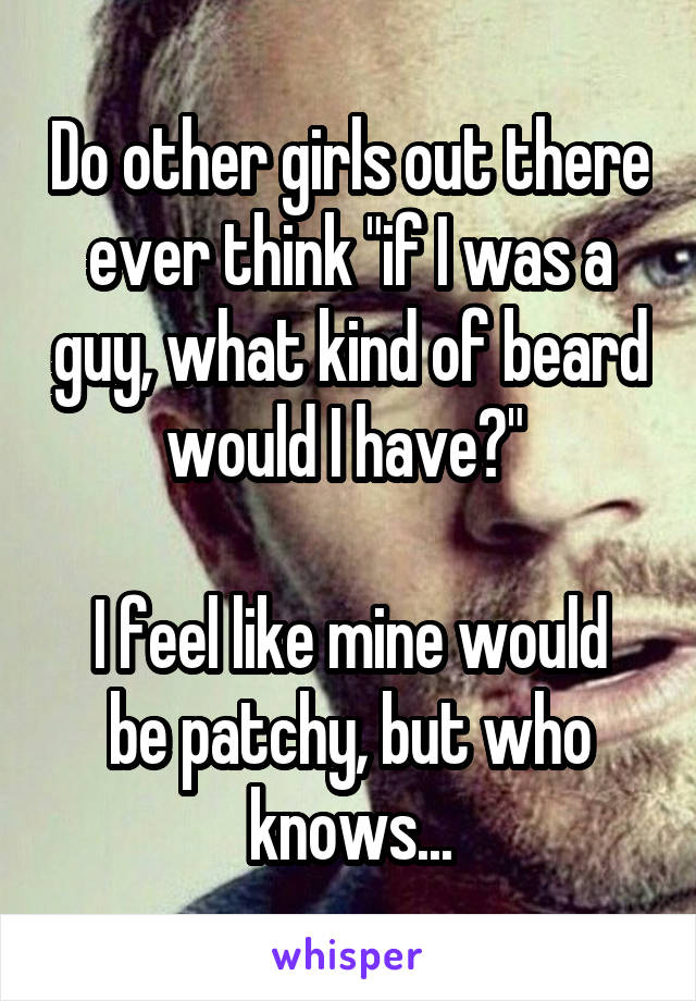 Do other girls out there ever think "if I was a guy, what kind of beard would I have?" 

I feel like mine would be patchy, but who knows...