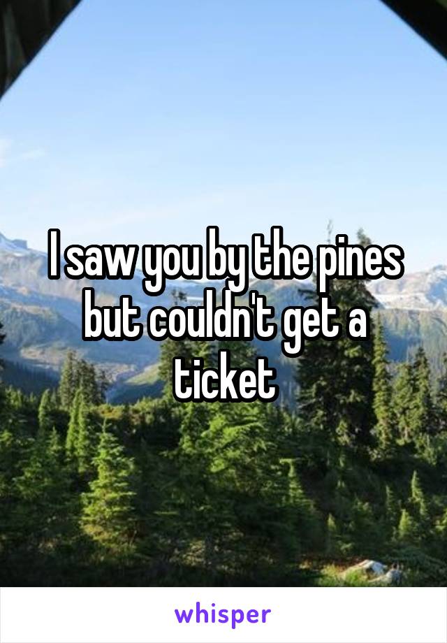 I saw you by the pines but couldn't get a ticket