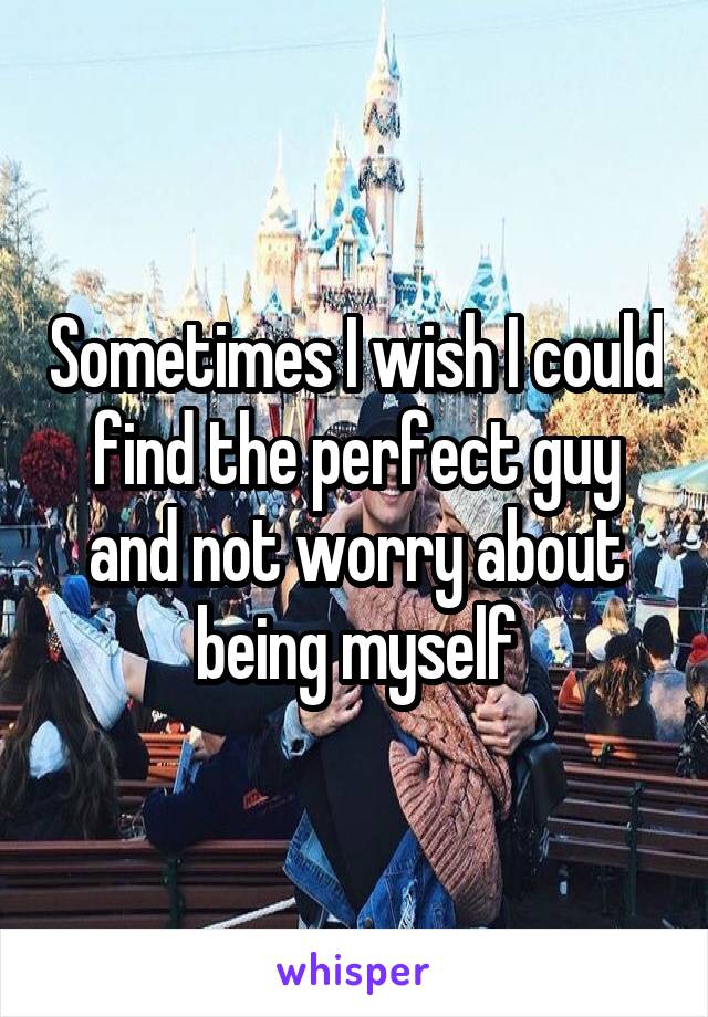 Sometimes I wish I could find the perfect guy and not worry about being myself