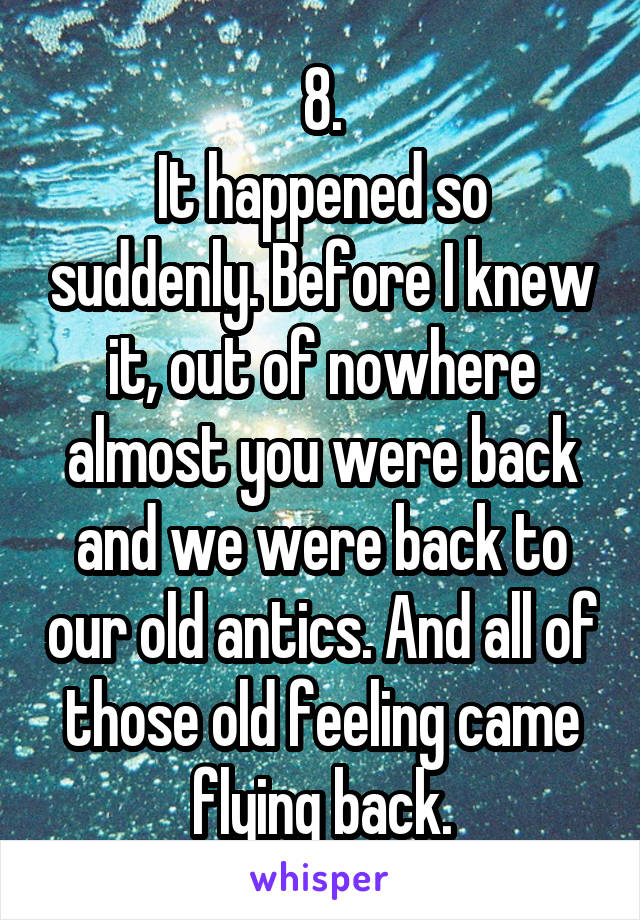 8.
It happened so suddenly. Before I knew it, out of nowhere almost you were back and we were back to our old antics. And all of those old feeling came flying back.