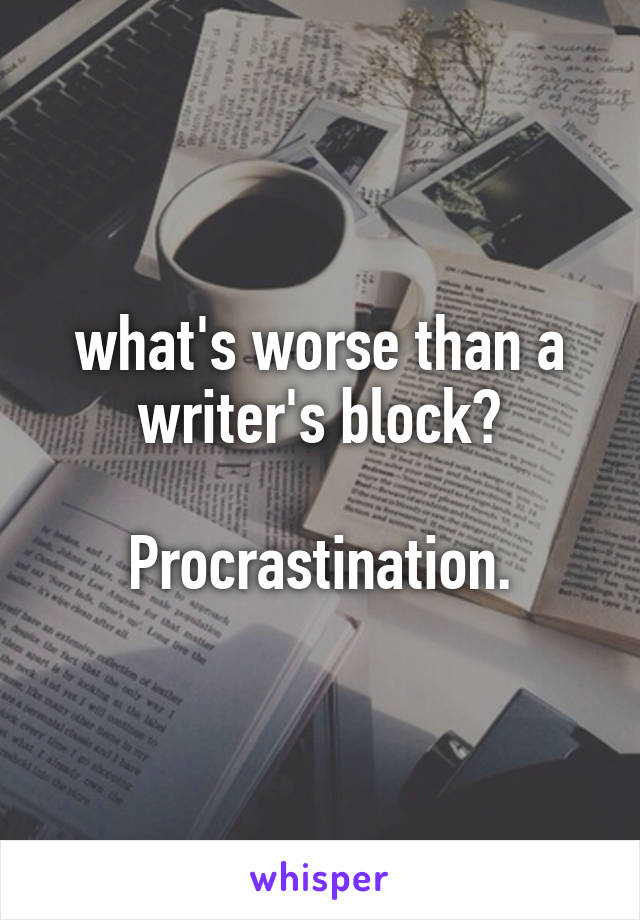 what's worse than a writer's block?

Procrastination.