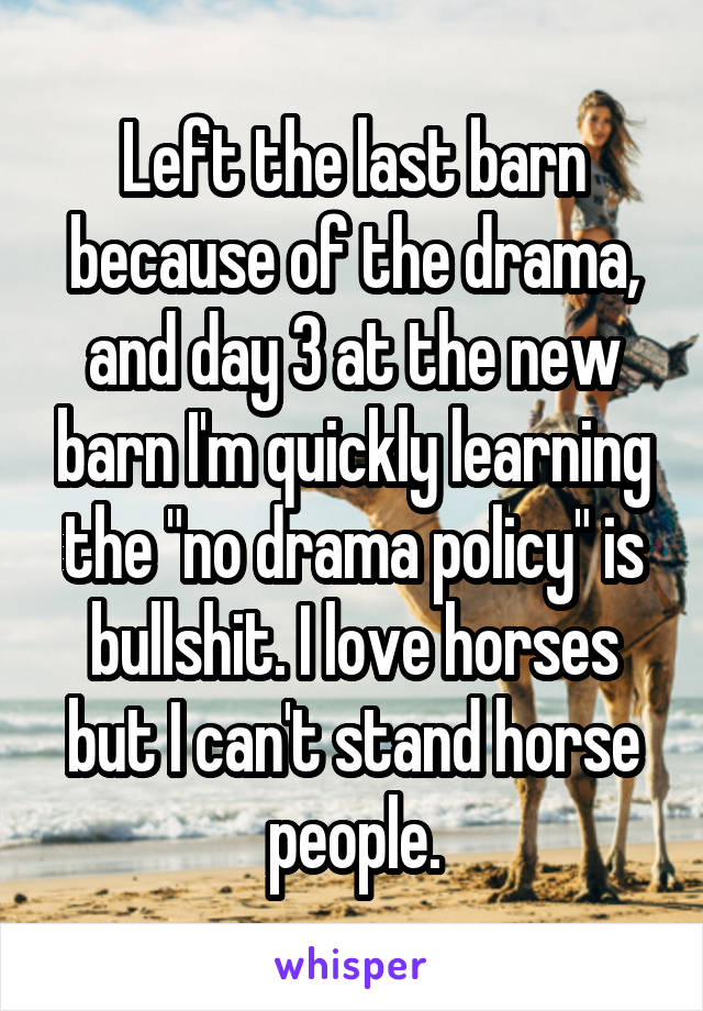 Left the last barn because of the drama, and day 3 at the new barn I'm quickly learning the "no drama policy" is bullshit. I love horses but I can't stand horse people.