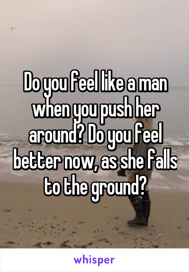 Do you feel like a man when you push her around? Do you feel better now, as she falls to the ground?