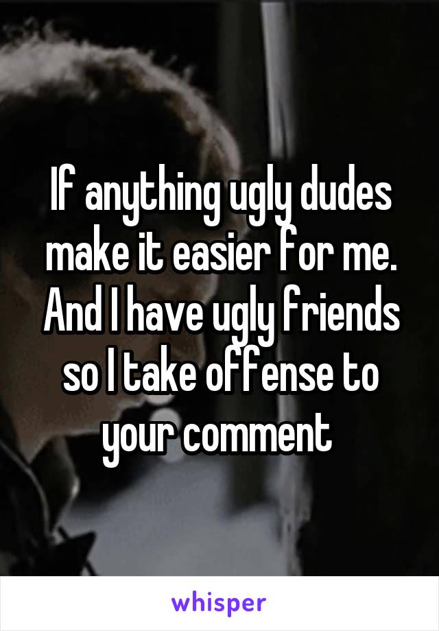 If anything ugly dudes make it easier for me. And I have ugly friends so I take offense to your comment 