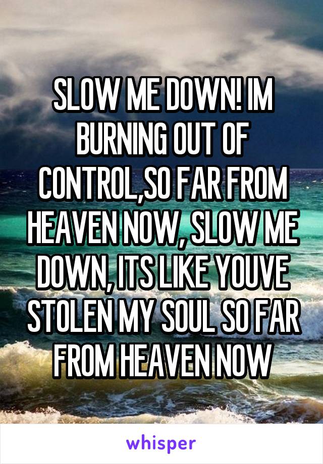 SLOW ME DOWN! IM BURNING OUT OF CONTROL,SO FAR FROM HEAVEN NOW, SLOW ME DOWN, ITS LIKE YOUVE STOLEN MY SOUL SO FAR FROM HEAVEN NOW