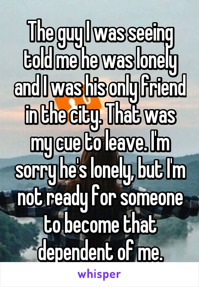 The guy I was seeing told me he was lonely and I was his only friend in the city. That was my cue to leave. I'm sorry he's lonely, but I'm not ready for someone to become that dependent of me.