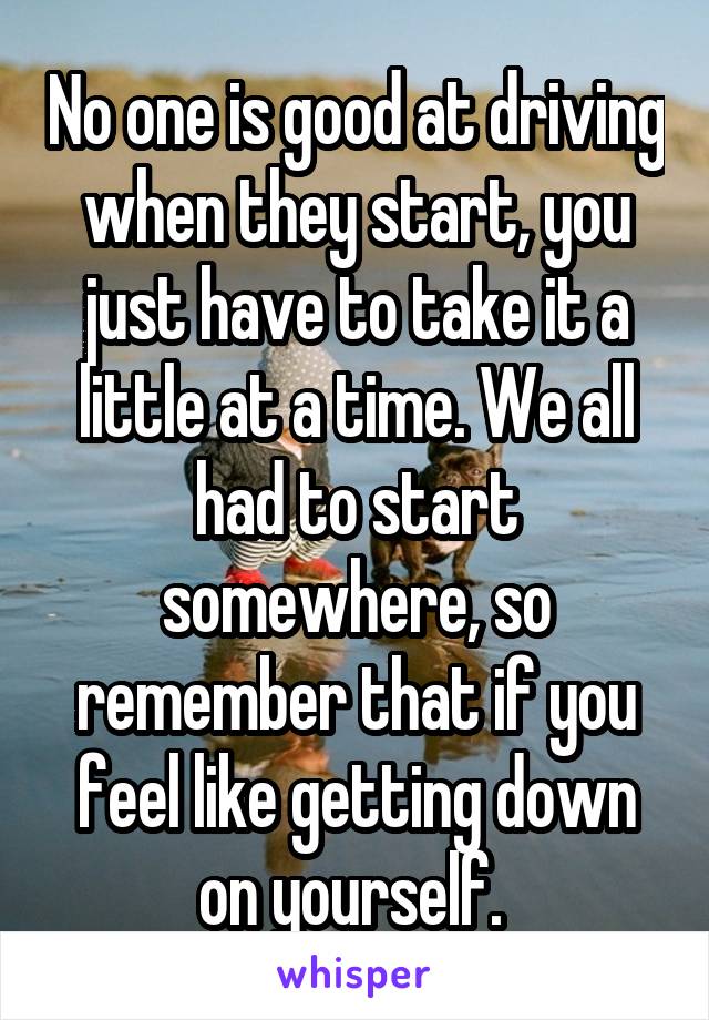 No one is good at driving when they start, you just have to take it a little at a time. We all had to start somewhere, so remember that if you feel like getting down on yourself. 