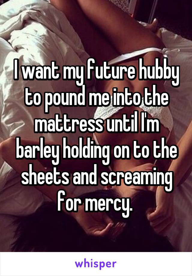 I want my future hubby to pound me into the mattress until I'm barley holding on to the sheets and screaming for mercy. 