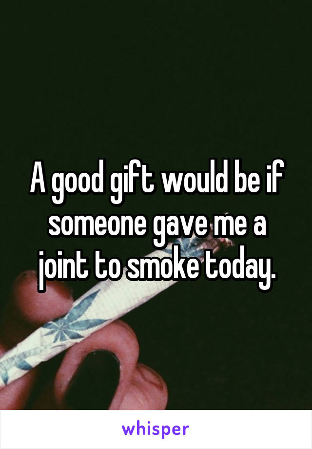 A good gift would be if someone gave me a joint to smoke today.