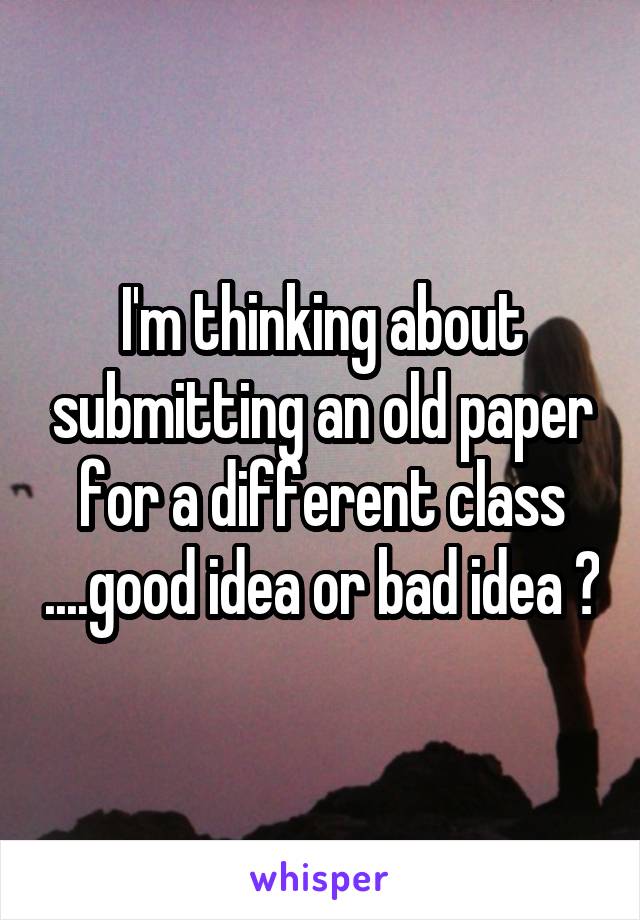 I'm thinking about submitting an old paper for a different class ....good idea or bad idea ?