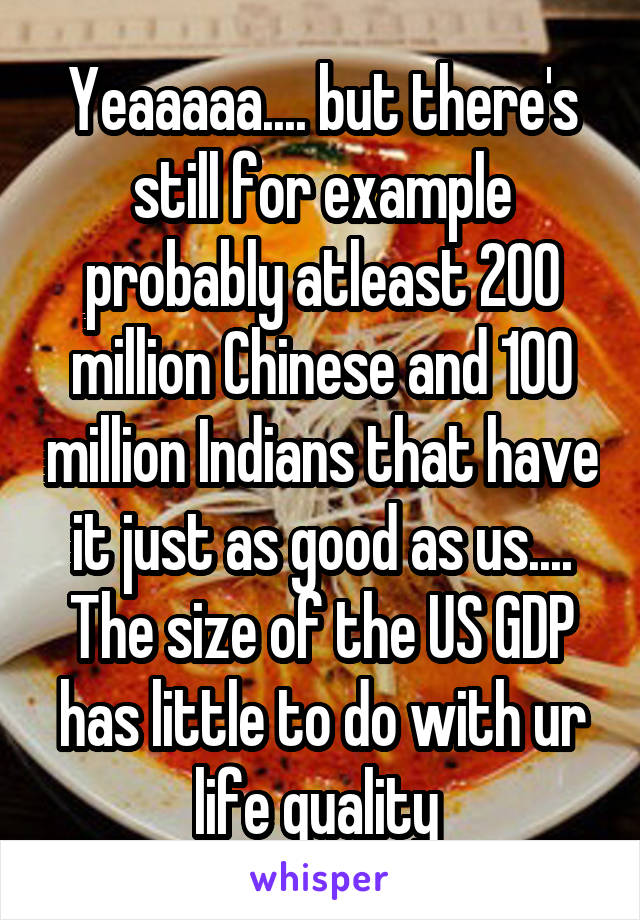 Yeaaaaa.... but there's still for example probably atleast 200 million Chinese and 100 million Indians that have it just as good as us.... The size of the US GDP has little to do with ur life quality 