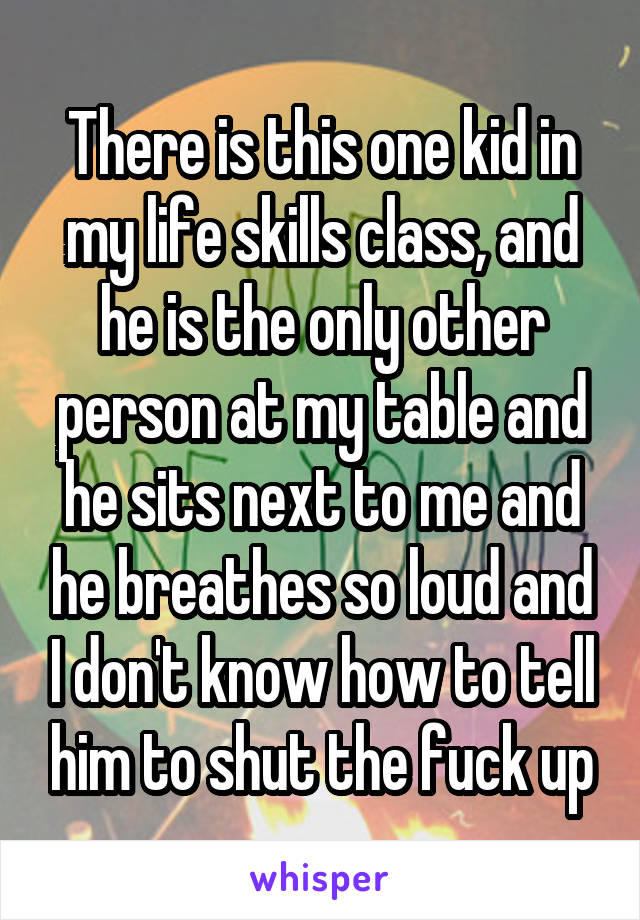 There is this one kid in my life skills class, and he is the only other person at my table and he sits next to me and he breathes so loud and I don't know how to tell him to shut the fuck up