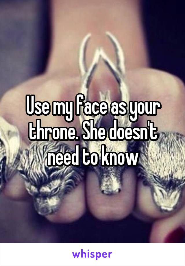 Use my face as your throne. She doesn't need to know