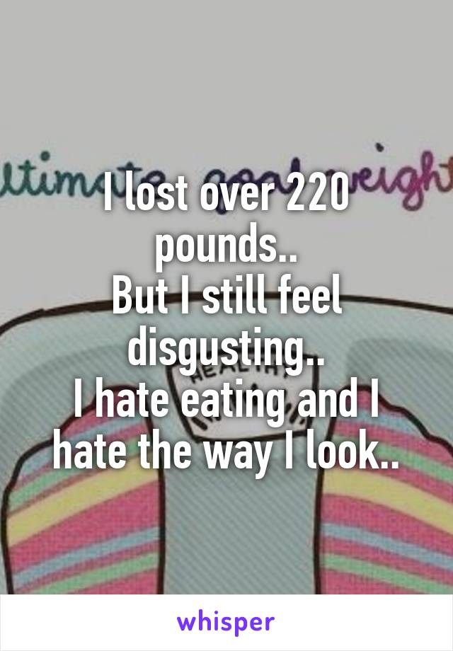 I lost over 220 pounds..
But I still feel disgusting..
I hate eating and I hate the way I look..