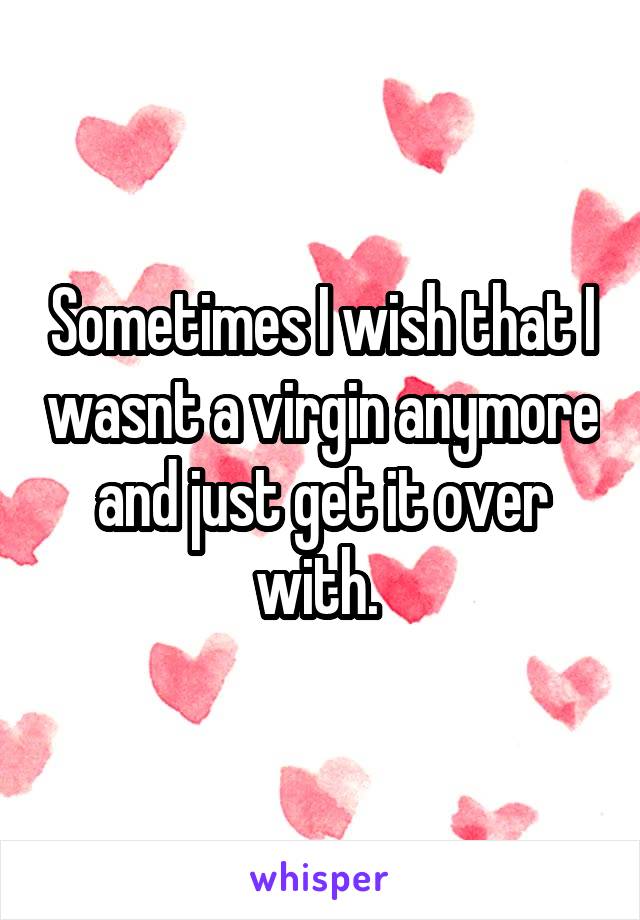 Sometimes I wish that I wasnt a virgin anymore and just get it over with. 